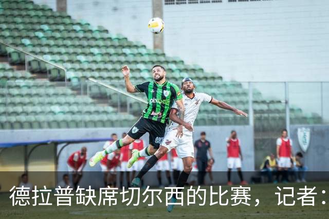 德拉普缺席切尔西的比赛，记者：他正在与诺丁汉森林进行谈判